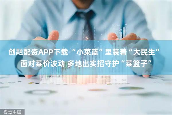 创融配资APP下载 “小菜篮”里装着“大民生” 面对菜价波动 多地出实招守护“菜篮子”