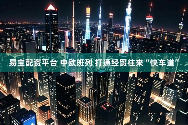 易宝配资平台 中欧班列 打通经贸往来“快车道”