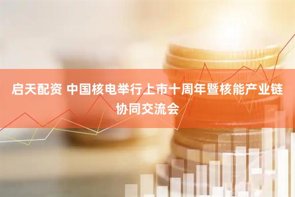 启天配资 中国核电举行上市十周年暨核能产业链协同交流会