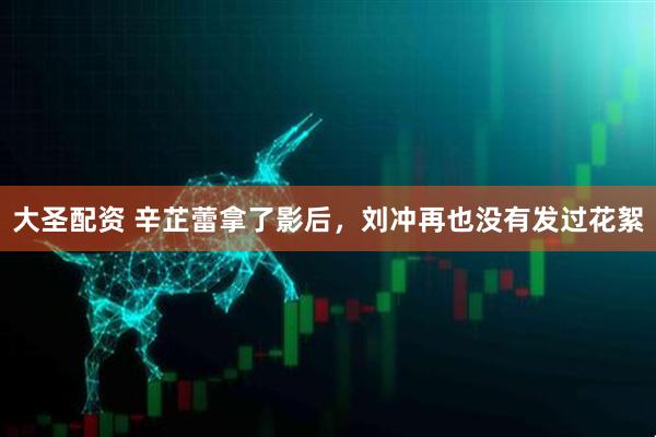 大圣配资 辛芷蕾拿了影后，刘冲再也没有发过花絮