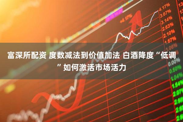 富深所配资 度数减法到价值加法 白酒降度“低调”如何激活市场活力