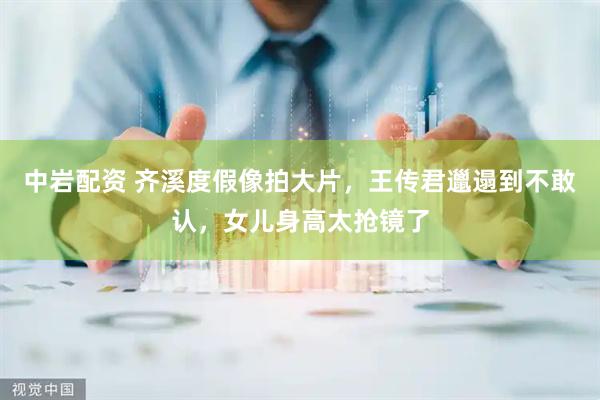 中岩配资 齐溪度假像拍大片，王传君邋遢到不敢认，女儿身高太抢镜了