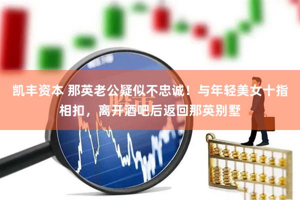 凯丰资本 那英老公疑似不忠诚！与年轻美女十指相扣，离开酒吧后返回那英别墅