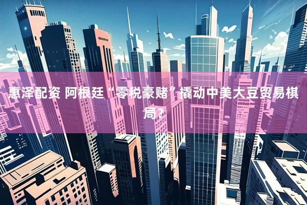 惠泽配资 阿根廷“零税豪赌”撬动中美大豆贸易棋局？