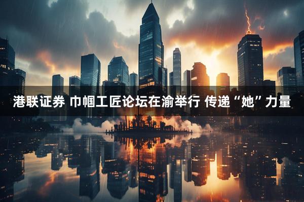 港联证券 巾帼工匠论坛在渝举行 传递“她”力量