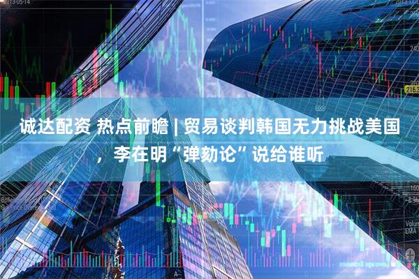 诚达配资 热点前瞻 | 贸易谈判韩国无力挑战美国，李在明“弹劾论”说给谁听