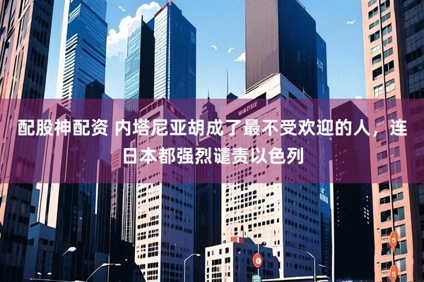配股神配资 内塔尼亚胡成了最不受欢迎的人，连日本都强烈谴责以色列