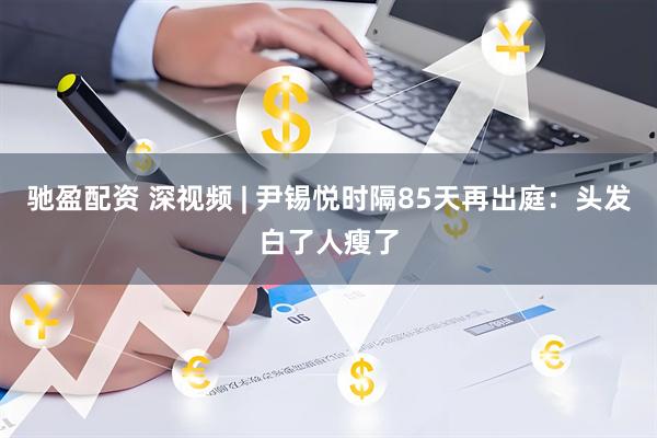 驰盈配资 深视频 | 尹锡悦时隔85天再出庭：头发白了人瘦了
