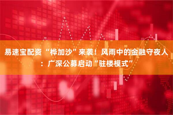 易速宝配资 “桦加沙”来袭！风雨中的金融守夜人：广深公募启动“驻楼模式”