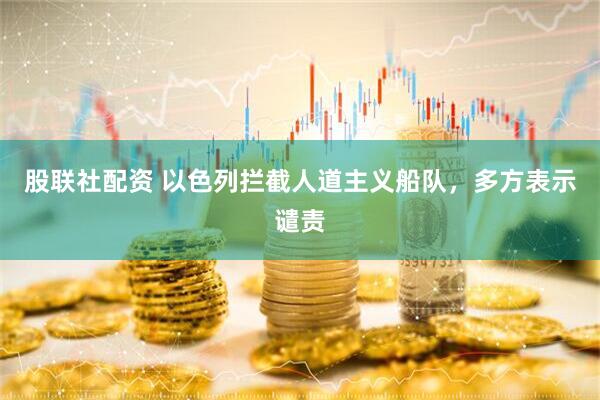 股联社配资 以色列拦截人道主义船队，多方表示谴责