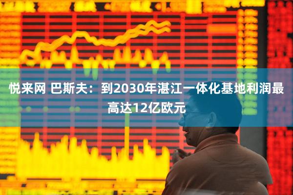 悦来网 巴斯夫：到2030年湛江一体化基地利润最高达12亿欧元