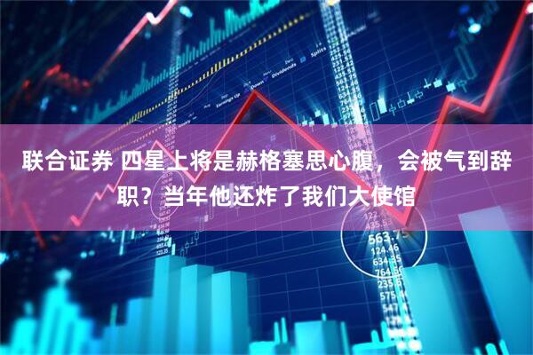 联合证券 四星上将是赫格塞思心腹，会被气到辞职？当年他还炸了我们大使馆