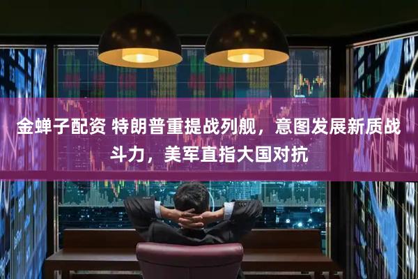 金蝉子配资 特朗普重提战列舰，意图发展新质战斗力，美军直指大国对抗