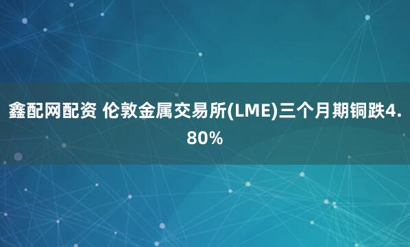 鑫配网配资 伦敦金属交易所(LME)三个月期铜跌4.80%