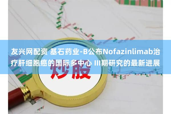 友兴网配资 基石药业-B公布Nofazinlimab治疗肝细胞癌的国际多中心 III期研究的最新进展
