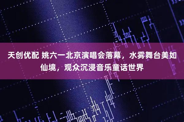 天创优配 姚六一北京演唱会落幕，水雾舞台美如仙境，观众沉浸音乐童话世界